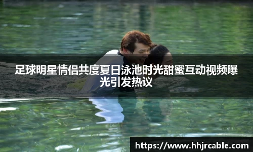 足球明星情侣共度夏日泳池时光甜蜜互动视频曝光引发热议