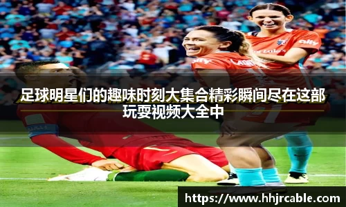 足球明星们的趣味时刻大集合精彩瞬间尽在这部玩耍视频大全中