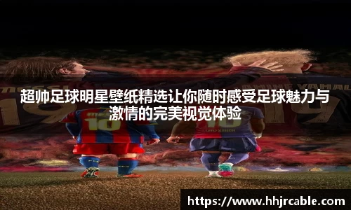 超帅足球明星壁纸精选让你随时感受足球魅力与激情的完美视觉体验