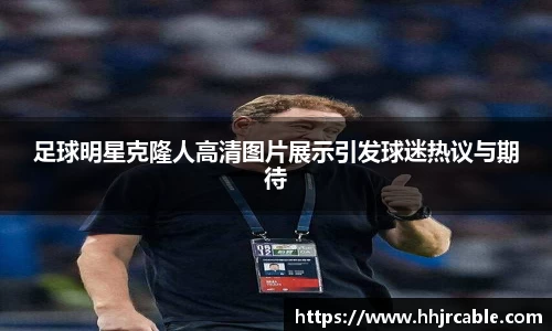 足球明星克隆人高清图片展示引发球迷热议与期待